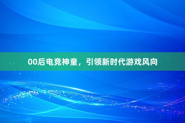 00后电竞神童，引领新时代游戏风向