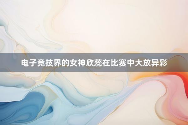 电子竞技界的女神欣蕊在比赛中大放异彩