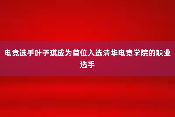 电竞选手叶子琪成为首位入选清华电竞学院的职业选手