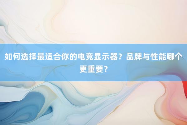 如何选择最适合你的电竞显示器？品牌与性能哪个更重要？