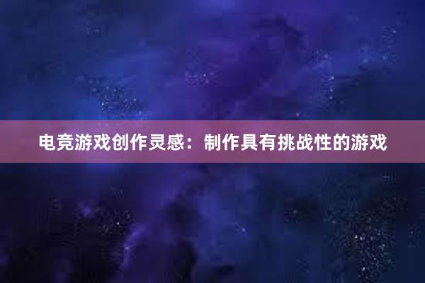 电竞游戏创作灵感：制作具有挑战性的游戏