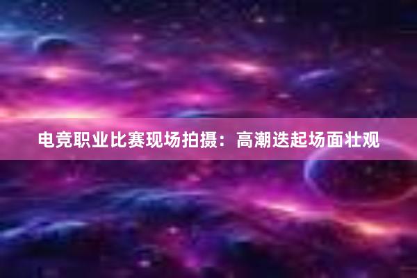 电竞职业比赛现场拍摄：高潮迭起场面壮观