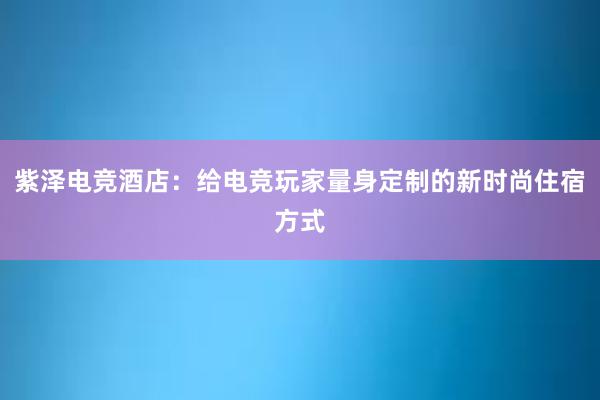 紫泽电竞酒店：给电竞玩家量身定制的新时尚住宿方式