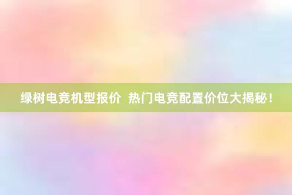 绿树电竞机型报价  热门电竞配置价位大揭秘！