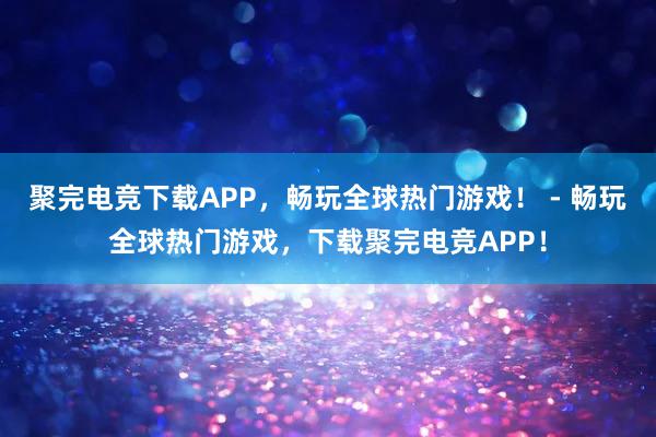 聚完电竞下载APP，畅玩全球热门游戏！ - 畅玩全球热门游戏，下载聚完电竞APP！