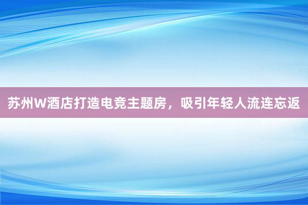 苏州W酒店打造电竞主题房，吸引年轻人流连忘返