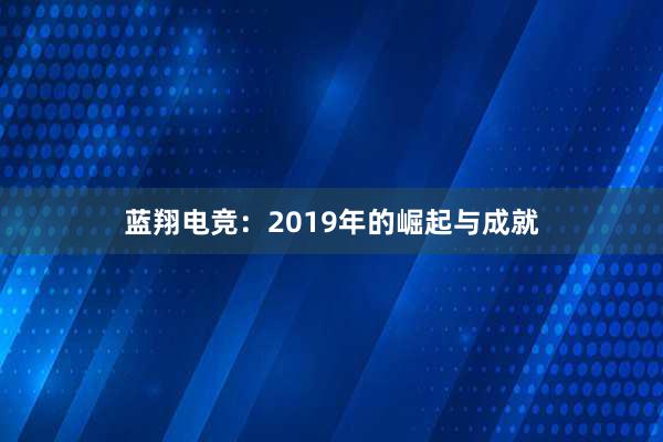 蓝翔电竞：2019年的崛起与成就