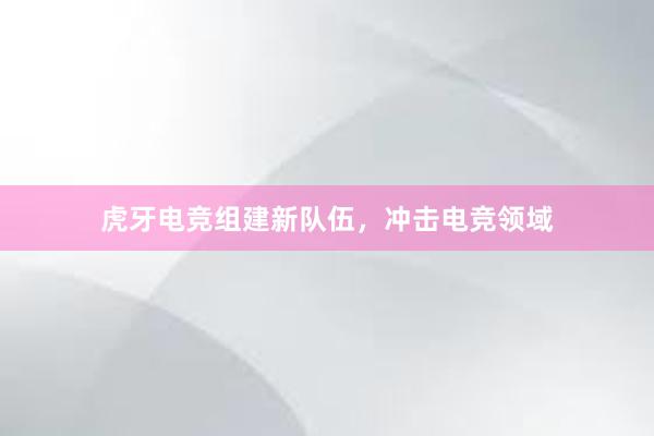 虎牙电竞组建新队伍，冲击电竞领域