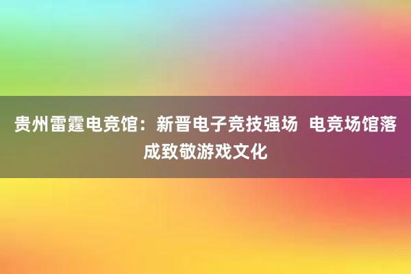 贵州雷霆电竞馆：新晋电子竞技强场  电竞场馆落成致敬游戏文化