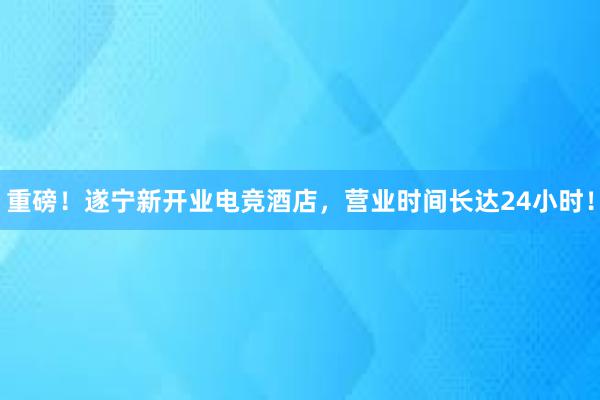 重磅！遂宁新开业电竞酒店，营业时间长达24小时！