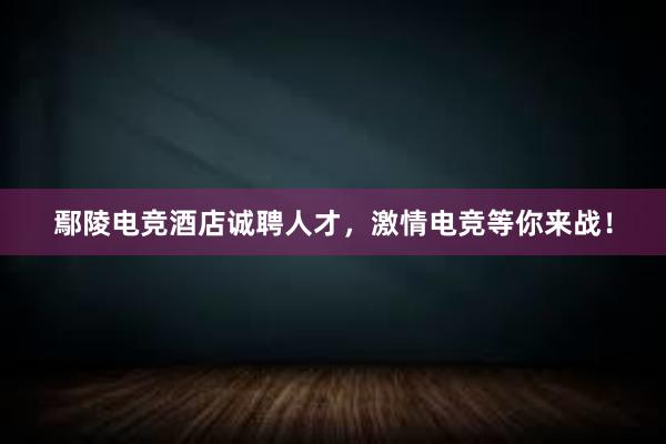 鄢陵电竞酒店诚聘人才，激情电竞等你来战！