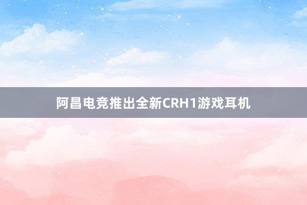 阿昌电竞推出全新CRH1游戏耳机