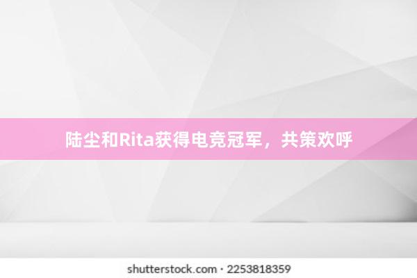 陆尘和Rita获得电竞冠军，共策欢呼