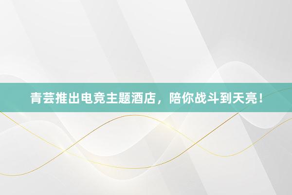 青芸推出电竞主题酒店，陪你战斗到天亮！