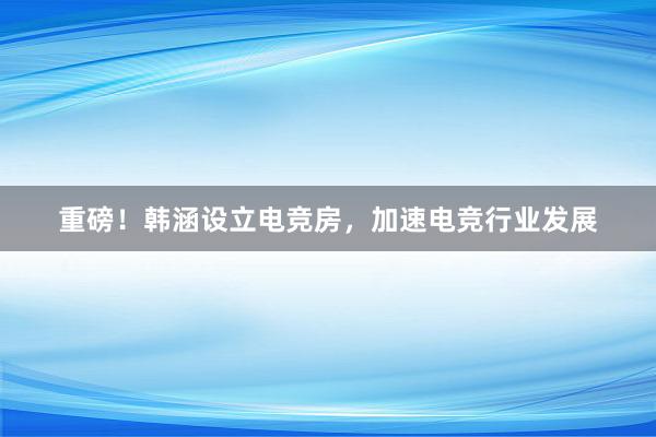 重磅！韩涵设立电竞房，加速电竞行业发展