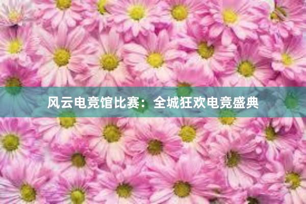 风云电竞馆比赛：全城狂欢电竞盛典